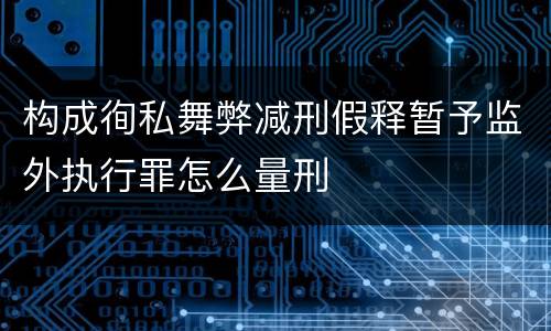 构成徇私舞弊减刑假释暂予监外执行罪怎么量刑