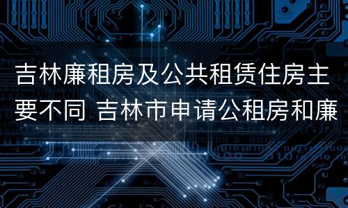 吉林廉租房及公共租赁住房主要不同 吉林市申请公租房和廉租房的条件