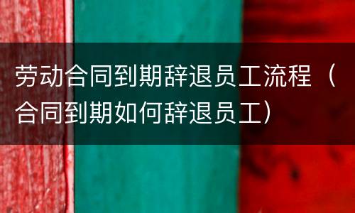 劳动合同到期辞退员工流程（合同到期如何辞退员工）