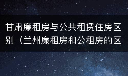 甘肃廉租房与公共租赁住房区别（兰州廉租房和公租房的区别）