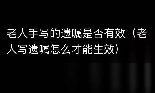 老人手写的遗嘱是否有效（老人写遗嘱怎么才能生效）