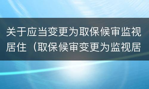 关于应当变更为取保候审监视居住（取保候审变更为监视居住的不需解除取保候审）