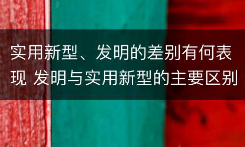 实用新型、发明的差别有何表现 发明与实用新型的主要区别