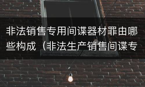 非法销售专用间谍器材罪由哪些构成（非法生产销售间谍专用器材罪情节严重）