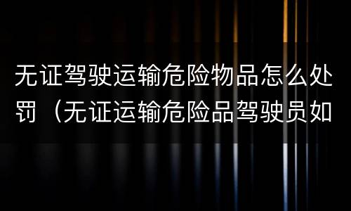 无证驾驶运输危险物品怎么处罚（无证运输危险品驾驶员如何处罚）