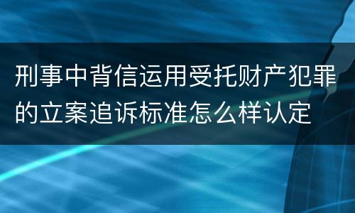 刑事中背信运用受托财产犯罪的立案追诉标准怎么样认定