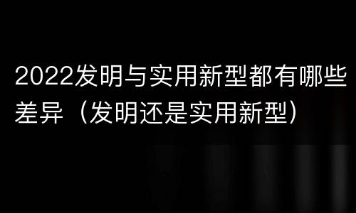 2022发明与实用新型都有哪些差异（发明还是实用新型）