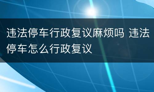 违法停车行政复议麻烦吗 违法停车怎么行政复议