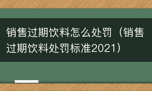 销售过期饮料怎么处罚（销售过期饮料处罚标准2021）