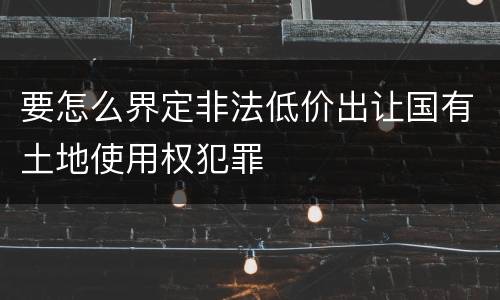 要怎么界定非法低价出让国有土地使用权犯罪
