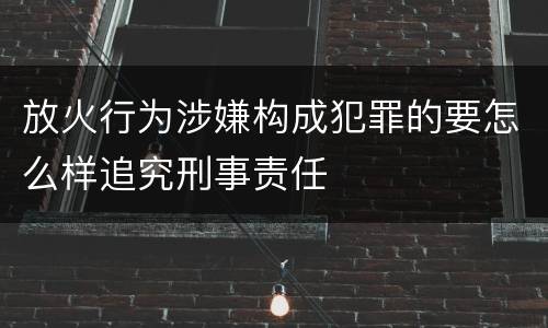 放火行为涉嫌构成犯罪的要怎么样追究刑事责任
