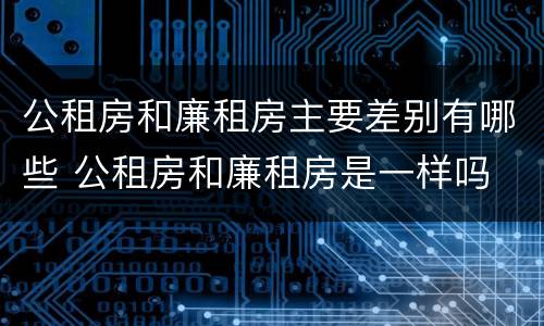 公租房和廉租房主要差别有哪些 公租房和廉租房是一样吗