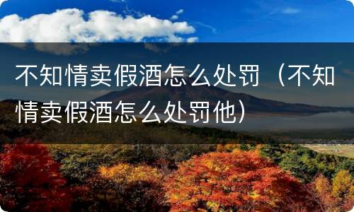 不知情卖假酒怎么处罚（不知情卖假酒怎么处罚他）