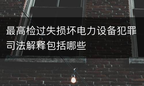 最高检过失损坏电力设备犯罪司法解释包括哪些
