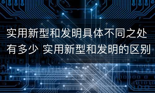 实用新型和发明具体不同之处有多少 实用新型和发明的区别