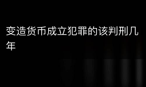 变造货币成立犯罪的该判刑几年