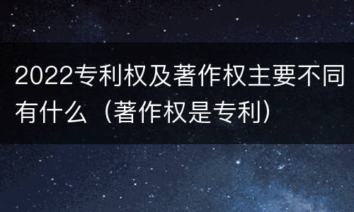 2022专利权及著作权主要不同有什么（著作权是专利）