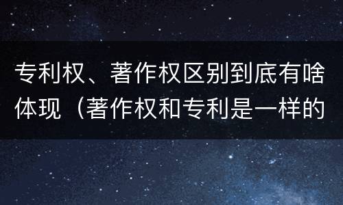专利权、著作权区别到底有啥体现（著作权和专利是一样的吗）