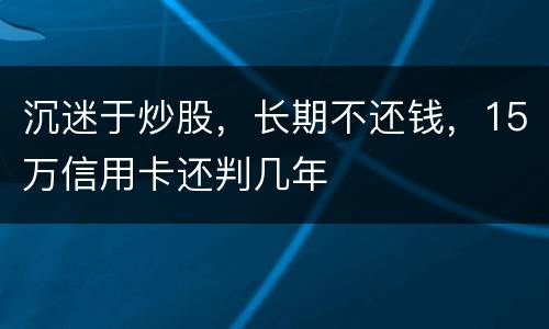沉迷于炒股，长期不还钱，15万信用卡还判几年