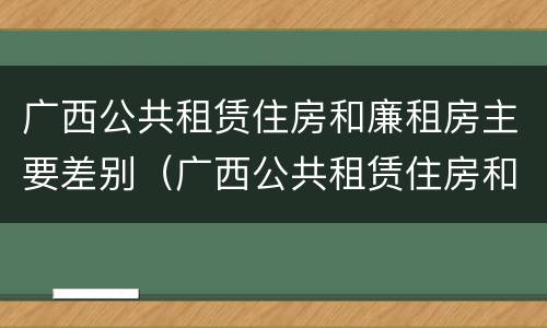广西公共租赁住房和廉租房主要差别（广西公共租赁住房和廉租房主要差别是什么）