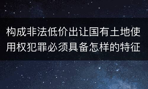 构成非法低价出让国有土地使用权犯罪必须具备怎样的特征
