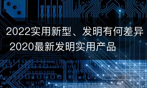 2022实用新型、发明有何差异 2020最新发明实用产品