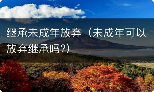继承未成年放弃（未成年可以放弃继承吗?）