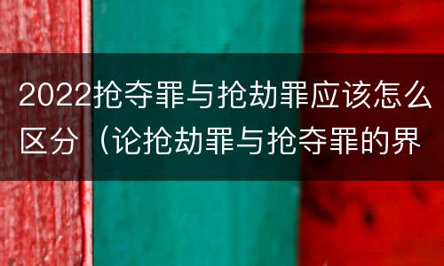 2022抢夺罪与抢劫罪应该怎么区分（论抢劫罪与抢夺罪的界限）