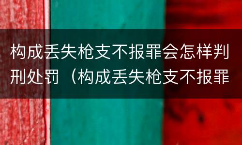 构成丢失枪支不报罪会怎样判刑处罚（构成丢失枪支不报罪会怎样判刑处罚案例）