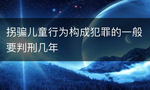 拐骗儿童行为构成犯罪的一般要判刑几年