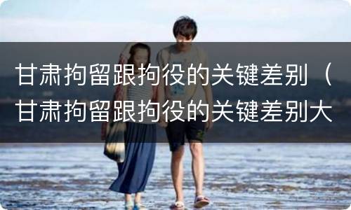 甘肃拘留跟拘役的关键差别（甘肃拘留跟拘役的关键差别大吗）
