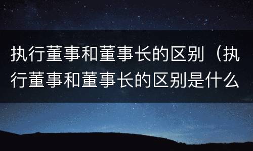 执行董事和董事长的区别（执行董事和董事长的区别是什么）