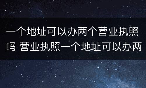 一个地址可以办两个营业执照吗 营业执照一个地址可以办两个营业执照吗