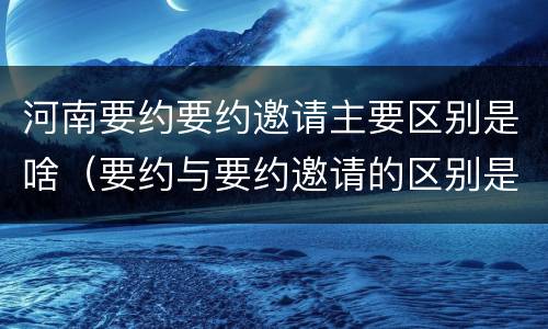 河南要约要约邀请主要区别是啥（要约与要约邀请的区别是什么）
