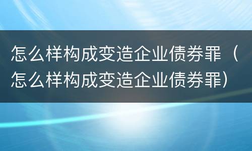 怎么样构成变造企业债券罪（怎么样构成变造企业债券罪）