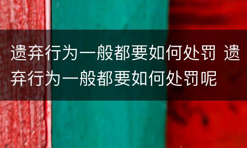 遗弃行为一般都要如何处罚 遗弃行为一般都要如何处罚呢