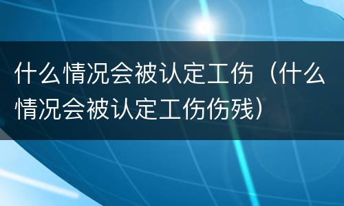 什么情况会被认定工伤（什么情况会被认定工伤伤残）