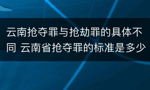 云南抢夺罪与抢劫罪的具体不同 云南省抢夺罪的标准是多少?