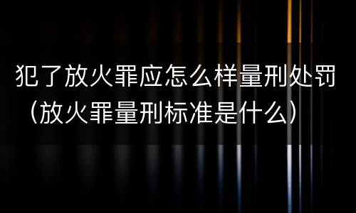 犯了放火罪应怎么样量刑处罚（放火罪量刑标准是什么）