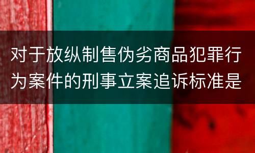 对于放纵制售伪劣商品犯罪行为案件的刑事立案追诉标准是怎么规定