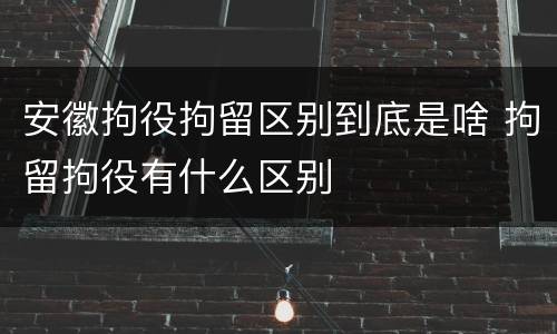 安徽拘役拘留区别到底是啥 拘留拘役有什么区别