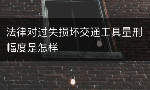法律对过失损坏交通工具量刑幅度是怎样