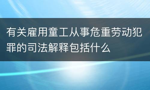 有关雇用童工从事危重劳动犯罪的司法解释包括什么