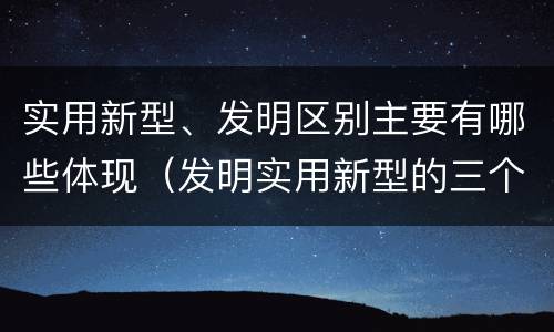 实用新型、发明区别主要有哪些体现（发明实用新型的三个特点）