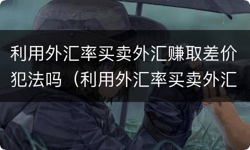 利用外汇率买卖外汇赚取差价犯法吗（利用外汇率买卖外汇赚取差价犯法吗为什么）