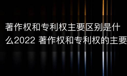 著作权和专利权主要区别是什么2022 著作权和专利权的主要区别