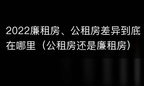 2022廉租房、公租房差异到底在哪里（公租房还是廉租房）