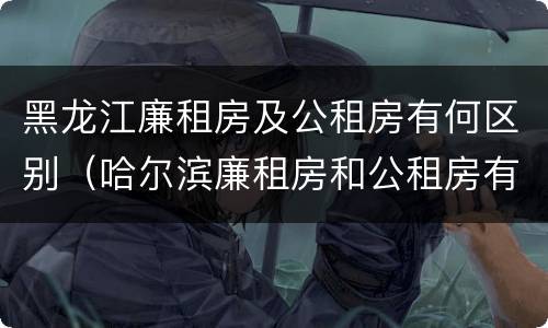 黑龙江廉租房及公租房有何区别（哈尔滨廉租房和公租房有什么区别）