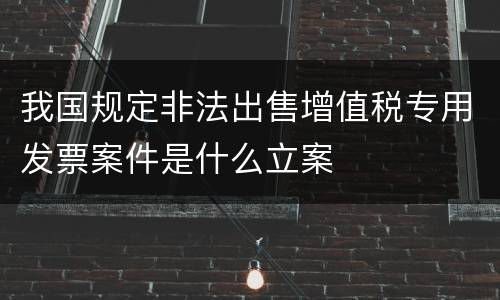 我国规定非法出售增值税专用发票案件是什么立案
