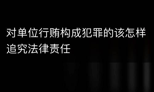 对单位行贿构成犯罪的该怎样追究法律责任